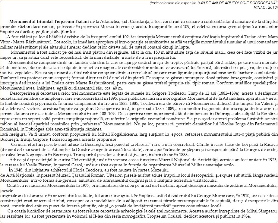  (texte selectate din expoziția "140 DE ANI DE ARHEOLOGIE DOBROGEANĂ", MINAC , 2018) Monumentul triumfal Tropaeum Traiani de la Adamclisi, jud. Constanţa, a fost construit ca urmare a confruntărilor dramatice de la sfârşitul primului război daco-roman, petrecute în provincia Moesia Inferior şi acolo. Inaugurat în anul 109, el celebra victoria greu obţinută a romanilor împotriva dacilor, geţilor şi aliaţilor lor. A fost ridicat pe locul bătăliei decisive de la începutul anului 102, iar inscripţia Monumentului conţinea dedicaţia împăratului Traian către Mars Vltor - Marte Răzbunătorul. Tot acolo, în imediata apropiere şi într-o poziţie semnificativă se află vestigiile mormântului tumular al unui comandant militar neidentificat şi ale altarului funerar dedicat celor câteva mii de oşteni romani căzuţi în lupte. Monumentul a fost ridicat pe cel mai înalt platou din regiune, aflat la cca. 150 m altitudine faţă de nivelul mării, ceea ce-l face vizibil de jur împrejur, ca şi astăzi când este reconstituit, de la mari distanţe, înainte de a fi în preajma lui. Monumentul se compune dintr-un tambur cilindric la care se ajunge urcând un şir de trepte, păstrate parţial până astăzi, pe care erau montate 54 de metope, blocuri de calcar sculptate în relief cu imagini ale confruntărilor militare ce avuseseră loc în zonă, alternând cu pilaștrii, decorați cu motive vegetalei. Partea superioară a cilindrului se compune dintr-o crenelatură pe care erau figurate proporţional neamurile barbare combatante. Tamburul era protejat cu un acoperiş format dintr-un fel de solzi din piatră. Deasupra se găseau suprapuse două prisme hexagonale, conţinând şi inscripţia dedicatorie a lui Traian către Marte Răzbunătorul, peste care se găsea trofeul propriu-zis, tipic roman. Conform studiilor specialiştilor, Monumentul avea înălţimea egală cu diamentrul său, cca. 40 m. Descoperirea şi cercetarea celor trei monumente este legată de numele lui Grigore Tocilescu. Timp de 12 ani (1882–1894), acesta a desfăşurat cercetări sistematice de amploare, care s-au concretizat în 1895, prin publicarea lucrării monografice Monumentul de la Adamklissi, apărută la Viena, în limbile română şi germană. În urma campaniilor dintre anii 1882–1885, Tocilescu era de părere că Monumentul datează din timpul lui Valens şi că celebrează victoria acestuia împotriva goţilor. Descoperirea însă, în perioada 1885–1889,a mai multor fragmente din inscripţia dedicatorie i-a permis datarea cu exactitate a Monumentului în anii 108–109. Descoperirea unui monument atât de important în Dobrogea abia alipită la România reprezenta un suport solid pentru conştiinţa naţională, cu referire la originile neamului românesc. S-a pus aşadar atunci problema ilustrării acestui tablou al istoriei apariţiei românilor prin „refacerea” Monumentului. Nu pe loc, pentru că, potrivit clamărilor lui Nicolae Iorga din Parlamentul României, în Dobrogea abia anexată situaţia rămânea încă nesigură. Va fi urmat, conform propunerii lui Mihail Kogălniceanu, larg susţinut în epocă, refacerea monumentului într-o piaţă publică din Bucureşti. Însuși Grigore Tocilescu agreea această propunere. Cu mari eforturi piesele sunt aduse la Bucureşti, însă poiectul „refacerii” nu s-a mai concretizat. Cărate în care trase de boi până la Rasova (drumul cel mai scurt de la Adamclisi la Dunăre ajunge în această localitate), erau apoi încărcate pe şlepuri şi transportate până la Giurgiu, de unde, pe calea ferată, ajungeau în Bucureşti. Transportul pieselor a durat câţiva ani, încheindu-se în 1888. Aduse şi depuse iniţial în curtea Universităţii, unde în vremea aceea funcţiona Muzeul Naţional de Antichităţi, acestea au fost mutate în 1923, la cererea lui Vasile Pârvan, în parcul Carol, unde au fost expuse în funcţie de organizarea Muzeului Militar amenajat acolo. În 1948, din iniţiativa arhitectului Horia Teodoru, au fost mutate în curtea Muzeului de Artă Naţională, în prezent Muzeul Ţăranului Român. Ulterior, piesele au fost aduse înapoi în locul descoperirii, şi expuse sub sticlă, lângă nucleul Monumentului, într-o formă sui-generis, amintind de aranjamentul original şi la o înălţime accesibilă vizitatorului. Odată cu restaurarea Monumentului în 1977, prin montarea de cópii pe un schelet metalic, aşezat deasupra miezului de zidărie al Monumentului, piesele originale au fost aranjate în muzeul din localitate, tot atunci inaugurat. Se împlinea astfel dezideratul lui George Murnu care, în 1910, avusese ideea construcţiei unui muzeu al sitului, conceput ca o modalitate de a adăposti nu numai piesele netransportabile în capitală, dar şi descoperirile din zonă, constituind atât un punct de interes ştiinţific, cât şi „o şcoală de învăţătură practică” pentru comunitatea locală. Cu ocazia lucrărilor de restaurare au fost reluate cercetările arheologice la cele trei monumente. Acestea au fost întreprinse de Mihai Sâmpetru, iar rezultate lor au fost prezentate în volumul al II-lea din seria monografică Tropaeum Traiani, dedicat acestora şi publicat în 1984. 