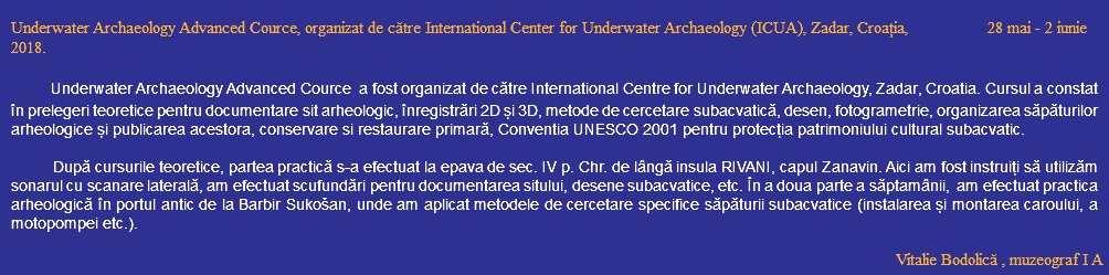  Underwater Archaeology Advanced Cource, organizat de către International Center for Underwater Archaeology (ICUA), Zadar, Croația, 28 mai - 2 iunie 2018. Underwater Archaeology Advanced Cource a fost organizat de către International Centre for Underwater Archaeology, Zadar, Croatia. Cursul a constat în prelegeri teoretice pentru documentare sit arheologic, înregistrări 2D și 3D, metode de cercetare subacvatică, desen, fotogrametrie, organizarea săpăturilor arheologice și publicarea acestora, conservare si restaurare primară, Conventia UNESCO 2001 pentru protecția patrimoniului cultural subacvatic. După cursurile teoretice, partea practică s-a efectuat la epava de sec. IV p. Chr. de lângă insula RIVANI, capul Zanavin. Aici am fost instruiți să utilizăm sonarul cu scanare laterală, am efectuat scufundări pentru documentarea sitului, desene subacvatice, etc. În a doua parte a săptamânii, am efectuat practica arheologică în portul antic de la Barbir Sukošan, unde am aplicat metodele de cercetare specifice săpăturii subacvatice (instalarea și montarea caroului, a motopompei etc.). Vitalie Bodolică , muzeograf I A