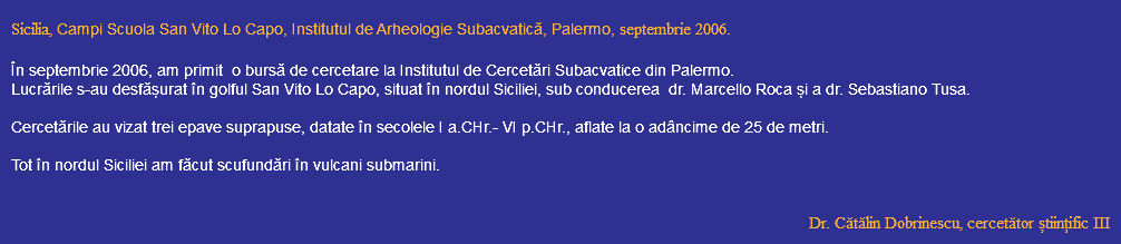  Sicilia, Campi Scuola San Vito Lo Capo, Institutul de Arheologie Subacvatică, Palermo, septembrie 2006. În septembrie 2006, am primit o bursă de cercetare la Institutul de Cercetări Subacvatice din Palermo. Lucrările s-au desfășurat în golful San Vito Lo Capo, situat în nordul Siciliei, sub conducerea dr. Marcello Roca și a dr. Sebastiano Tusa. Cercetările au vizat trei epave suprapuse, datate în secolele I a.CHr.- VI p.CHr., aflate la o adâncime de 25 de metri. Tot în nordul Siciliei am făcut scufundări în vulcani submarini. Dr. Cătălin Dobrinescu, cercetător științific III 