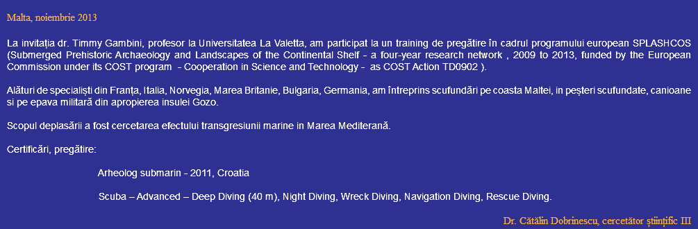  Malta, noiembrie 2013 La invitația dr. Timmy Gambini, profesor la Universitatea La Valetta, am participat la un training de pregătire în cadrul programului european SPLASHCOS (Submerged Prehistoric Archaeology and Landscapes of the Continental Shelf - a four-year research network , 2009 to 2013, funded by the European Commission under its COST program - Cooperation in Science and Technology - as COST Action TD0902 ). Alături de specialiști din Franța, Italia, Norvegia, Marea Britanie, Bulgaria, Germania, am întreprins scufundări pe coasta Maltei, in peșteri scufundate, canioane si pe epava militară din apropierea insulei Gozo. Scopul deplasării a fost cercetarea efectului transgresiunii marine in Marea Mediterană. Certificări, pregătire: Arheolog submarin - 2011, Croatia Scuba – Advanced – Deep Diving (40 m), Night Diving, Wreck Diving, Navigation Diving, Rescue Diving. Dr. Cătălin Dobrinescu, cercetător științific III 