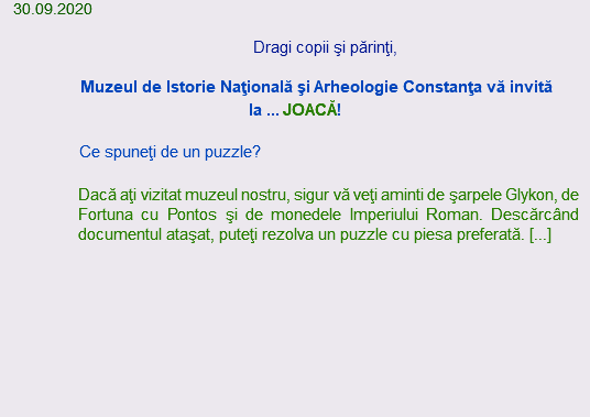  30.09.2020 Dragi copii şi părinţi, Muzeul de Istorie Naţională şi Arheologie Constanţa vă invită la ... JOACĂ! Ce spuneţi de un puzzle? Dacă aţi vizitat muzeul nostru, sigur vă veţi aminti de şarpele Glykon, de Fortuna cu Pontos şi de monedele Imperiului Roman. Descărcând documentul ataşat, puteţi rezolva un puzzle cu piesa preferată. [...] 