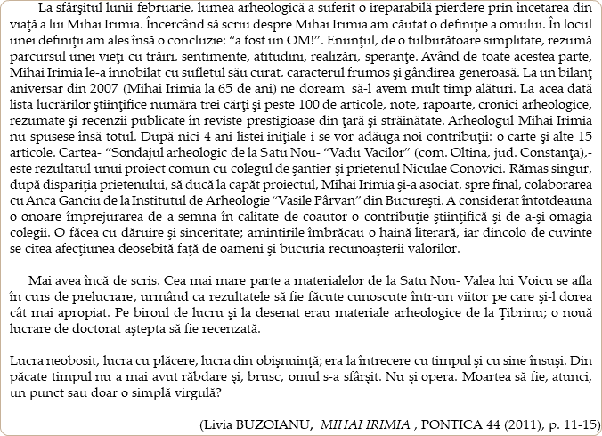  La sfârşitul lunii februarie, lumea arheologică a suferit o ireparabilă pierdere prin încetarea din viaţă a lui Mihai Irimia. Încercând să scriu despre Mihai Irimia am căutat o definiţie a omului. În locul unei definiţii am ales însă o concluzie: “a fost un OM!”. Enunţul, de o tulburătoare simplitate, rezumă parcursul unei vieţi cu trăiri, sentimente, atitudini, realizări, speranţe. Având de toate acestea parte, Mihai Irimia le-a înnobilat cu sufletul său curat, caracterul frumos şi gândirea generoasă. La un bilanţ aniversar din 2007 (Mihai Irimia la 65 de ani) ne doream să-l avem mult timp alături. La acea dată lista lucrărilor ştiinţifice număra trei cărţi şi peste 100 de articole, note, rapoarte, cronici arheologice, rezumate şi recenzii publicate în reviste prestigioase din ţară şi străinătate. Arheologul Mihai Irimia nu spusese însă totul. După nici 4 ani listei iniţiale i se vor adăuga noi contribuţii: o carte şi alte 15 articole. Cartea- “Sondajul arheologic de la Satu Nou- “Vadu Vacilor” (com. Oltina, jud. Constanţa),- este rezultatul unui proiect comun cu colegul de şantier şi prietenul Niculae Conovici. Rămas singur, după dispariţia prietenului, să ducă la capăt proiectul, Mihai Irimia şi-a asociat, spre final, colaborarea cu Anca Ganciu de la Institutul de Arheologie “Vasile Pârvan” din Bucureşti. A considerat întotdeauna o onoare împrejurarea de a semna în calitate de coautor o contribuţie ştiinţifică şi de a-şi omagia colegii. O făcea cu dăruire şi sinceritate; amintirile îmbrăcau o haină literară, iar dincolo de cuvinte se citea afecţiunea deosebită faţă de oameni şi bucuria recunoaşterii valorilor. Mai avea încă de scris. Cea mai mare parte a materialelor de la Satu Nou- Valea lui Voicu se afla în curs de prelucrare, urmând ca rezultatele să fie făcute cunoscute într-un viitor pe care şi-l dorea cât mai apropiat. Pe biroul de lucru şi la desenat erau materiale arheologice de la Ţibrinu; o nouă lucrare de doctorat aştepta să fie recenzată. Lucra neobosit, lucra cu plăcere, lucra din obişnuinţă; era la întrecere cu timpul şi cu sine însuşi. Din păcate timpul nu a mai avut răbdare şi, brusc, omul s-a sfârşit. Nu şi opera. Moartea să fie, atunci, un punct sau doar o simplă virgulă? (Livia BUZOIANU, MIHAI IRIMIA , PONTICA 44 (2011), p. 11-15)